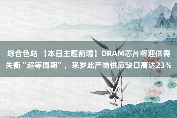 综合色站 【本日主题前瞻】DRAM芯片将迎供需失衡“超等周期”，来岁此产物供应缺口高达23%