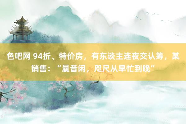 色吧网 94折、特价房，有东谈主连夜交认筹，某销售：“曩昔闲，咫尺从早忙到晚”