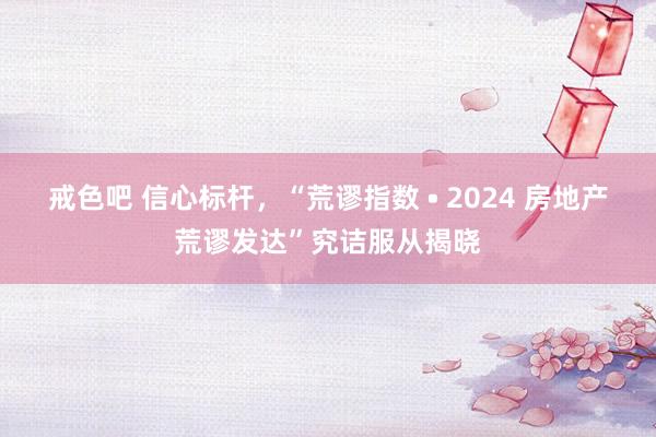 戒色吧 信心标杆，“荒谬指数 • 2024 房地产荒谬发达”究诘服从揭晓