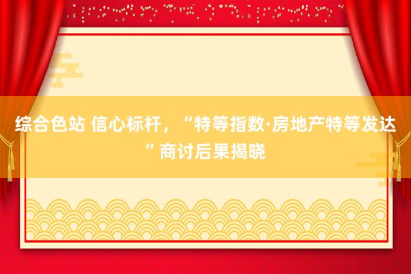 综合色站 信心标杆，“特等指数·房地产特等发达”商讨后果揭晓