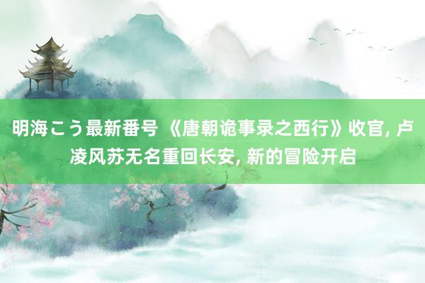 明海こう最新番号 《唐朝诡事录之西行》收官， 卢凌风苏无名重回长安， 新的冒险开启