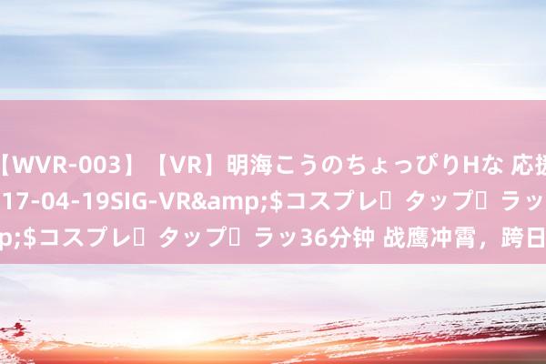 【WVR-003】【VR】明海こうのちょっぴりHな 応援 VR</a>2017-04-19SIG-VR&$コスプレ・タップ・ラッ36分钟 战鹰冲霄，跨日夜练兵