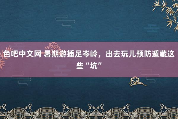 色吧中文网 暑期游插足岑岭，出去玩儿预防遁藏这些“坑”