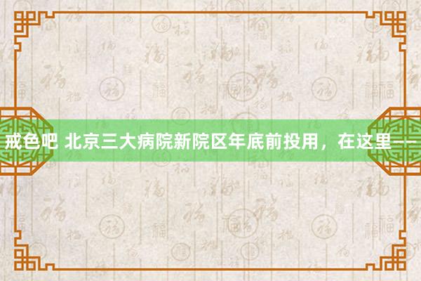 戒色吧 北京三大病院新院区年底前投用，在这里——