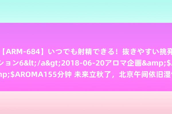 【ARM-684】いつでも射精できる！抜きやすい挑発パンチラコレクション6</a>2018-06-20アロマ企画&$AROMA155分钟 未来立秋了，北京午间依旧湿气燥热，晨夕透出知晓