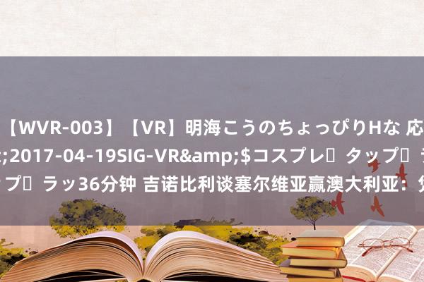 【WVR-003】【VR】明海こうのちょっぴりHな 応援 VR</a>2017-04-19SIG-VR&$コスプレ・タップ・ラッ36分钟 吉诺比利谈塞尔维亚赢澳大利亚：凭借条基奇攻防关节发扬取胜