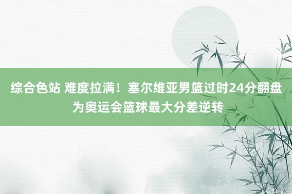 综合色站 难度拉满！塞尔维亚男篮过时24分翻盘 为奥运会篮球最大分差逆转