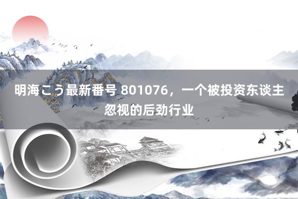 明海こう最新番号 801076，一个被投资东谈主忽视的后劲行业