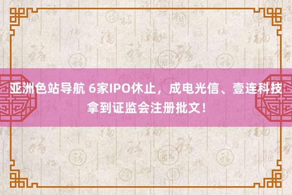 亚洲色站导航 6家IPO休止，成电光信、壹连科技拿到证监会注册批文！