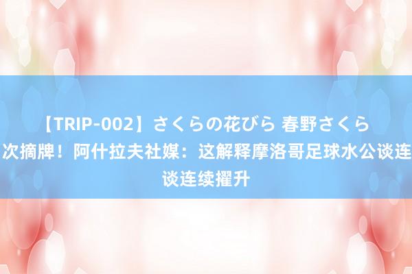 【TRIP-002】さくらの花びら 春野さくら 队史初次摘牌！阿什拉夫社媒：这解释摩洛哥足球水公谈连续擢升