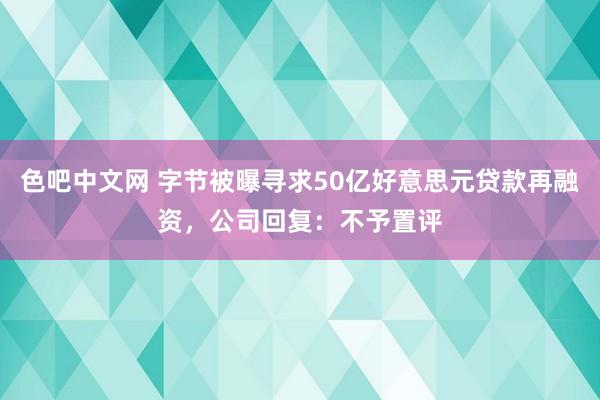 色吧中文网 字节被曝寻求50亿好意思元贷款再融资，公司回复：不予置评