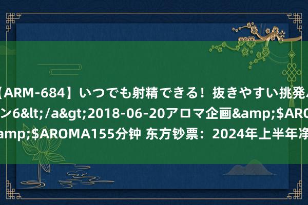 【ARM-684】いつでも射精できる！抜きやすい挑発パンチラコレクション6</a>2018-06-20アロマ企画&$AROMA155分钟 东方钞票：2024年上半年净利润同比下落4%