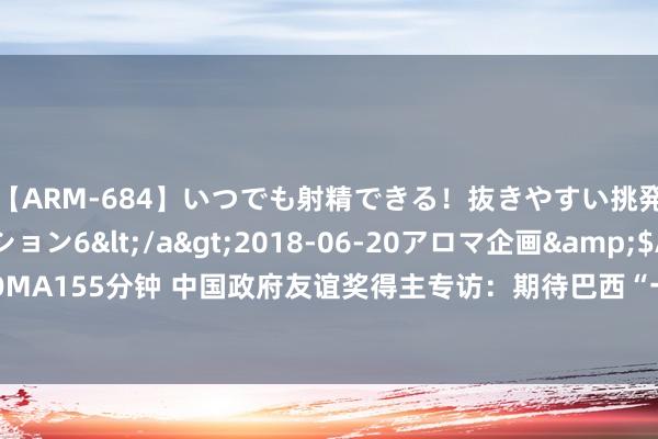 【ARM-684】いつでも射精できる！抜きやすい挑発パンチラコレクション6</a>2018-06-20アロマ企画&$AROMA155分钟 中国政府友谊奖得主专访：期待巴西“一月之河”牵手中国“一带沿途”