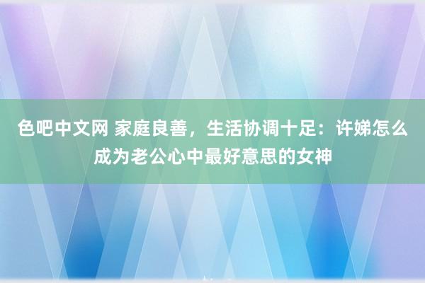 色吧中文网 家庭良善，生活协调十足：许娣怎么成为老公心中最好意思的女神