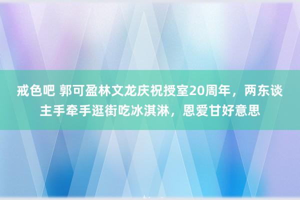 戒色吧 郭可盈林文龙庆祝授室20周年，两东谈主手牵手逛街吃冰淇淋，恩爱甘好意思