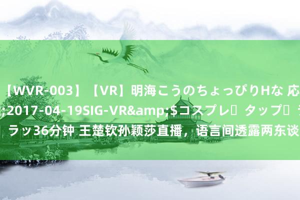 【WVR-003】【VR】明海こうのちょっぴりHな 応援 VR</a>2017-04-19SIG-VR&$コスプレ・タップ・ラッ36分钟 王楚钦孙颖莎直播，语言间透露两东谈主关连，网友：他俩依然有点猫腻