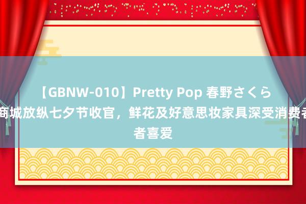 【GBNW-010】Pretty Pop 春野さくら 抖音商城放纵七夕节收官，鲜花及好意思妆家具深受消费者喜爱