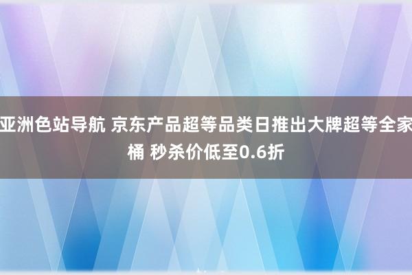 亚洲色站导航 京东产品超等品类日推出大牌超等全家桶 秒杀价低至0.6折