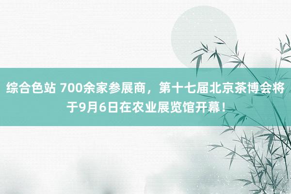 综合色站 700余家参展商，第十七届北京茶博会将于9月6日在农业展览馆开幕！