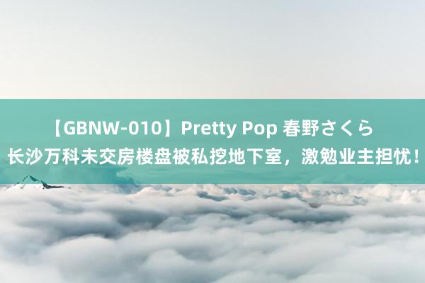 【GBNW-010】Pretty Pop 春野さくら 长沙万科未交房楼盘被私挖地下室，激勉业主担忧！