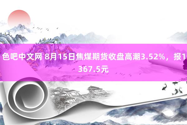 色吧中文网 8月15日焦煤期货收盘高潮3.52%，报1367.5元