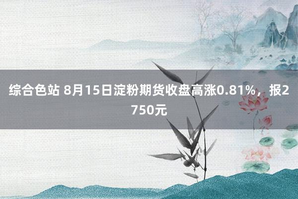 综合色站 8月15日淀粉期货收盘高涨0.81%，报2750元