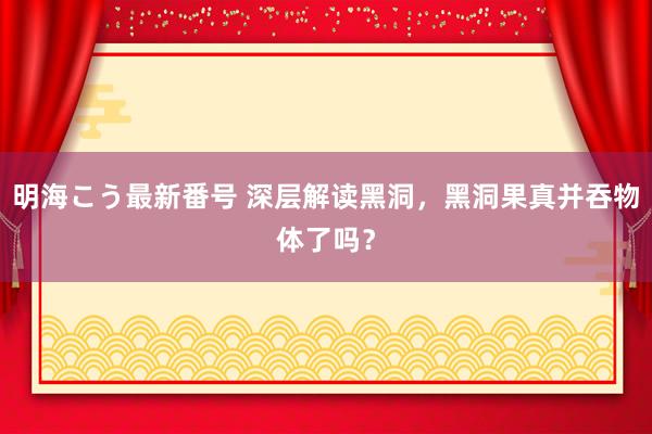 明海こう最新番号 深层解读黑洞，黑洞果真并吞物体了吗？