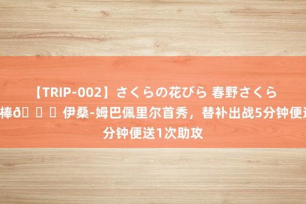 【TRIP-002】さくらの花びら 春野さくら 姆弟也很棒?伊桑-姆巴佩里尔首秀，替补出战5分钟便送1次助攻