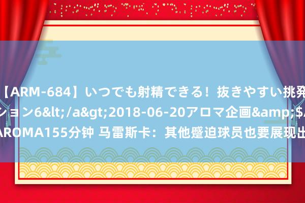 【ARM-684】いつでも射精できる！抜きやすい挑発パンチラコレクション6</a>2018-06-20アロマ企画&$AROMA155分钟 马雷斯卡：其他蹙迫球员也要展现出职守感，不成只依靠帕尔默