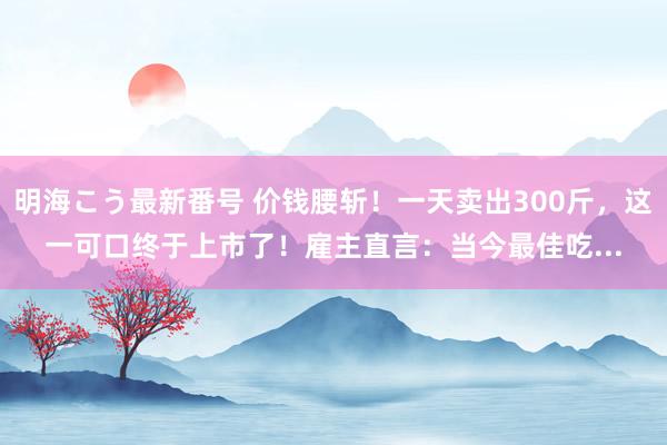 明海こう最新番号 价钱腰斩！一天卖出300斤，这一可口终于上市了！雇主直言：当今最佳吃...