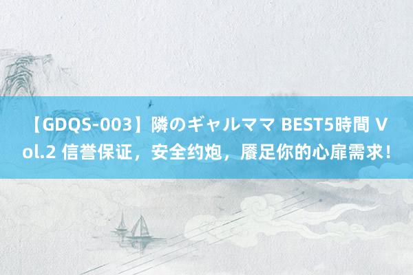 【GDQS-003】隣のギャルママ BEST5時間 Vol.2 信誉保证，安全约炮，餍足你的心扉需求！