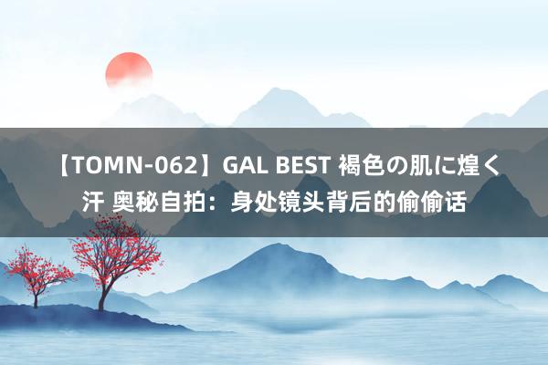 【TOMN-062】GAL BEST 褐色の肌に煌く汗 奥秘自拍：身处镜头背后的偷偷话