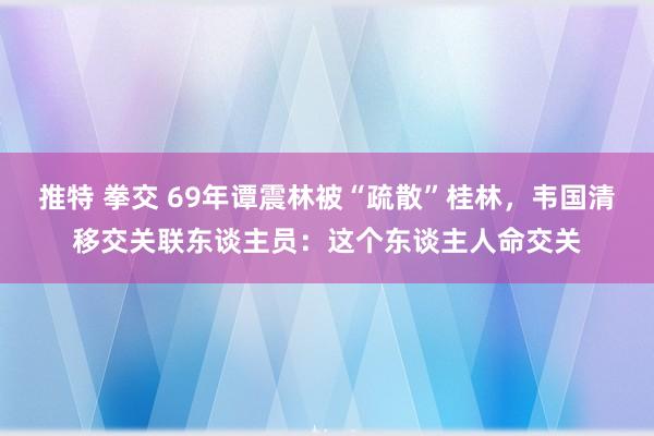 推特 拳交 69年谭震林被“疏散”桂林，韦国清移交关联东谈主员：这个东谈主人命交关