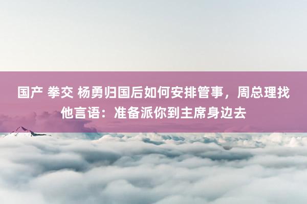 国产 拳交 杨勇归国后如何安排管事，周总理找他言语：准备派你到主席身边去