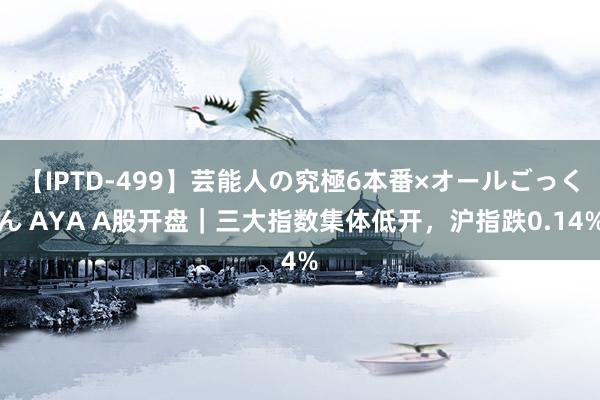 【IPTD-499】芸能人の究極6本番×オールごっくん AYA A股开盘｜三大指数集体低开，沪指跌0.14%