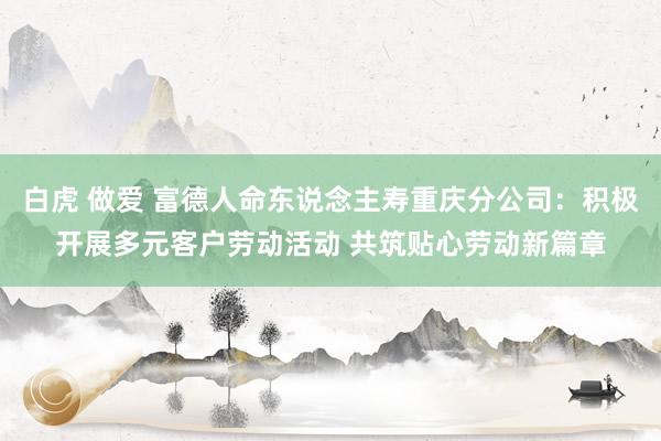 白虎 做爱 富德人命东说念主寿重庆分公司：积极开展多元客户劳动活动 共筑贴心劳动新篇章