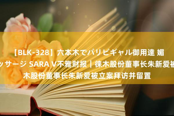 【BLK-328】六本木でパリピギャル御用達 媚薬悶絶オイルマッサージ SARA V不雅财报｜徕木股份董事长朱新爱被立案拜访并留置