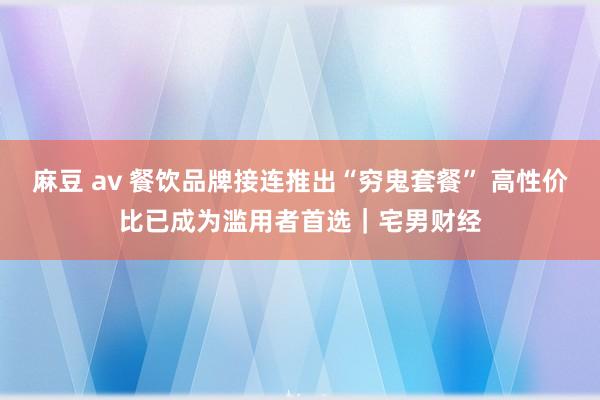 麻豆 av 餐饮品牌接连推出“穷鬼套餐” 高性价比已成为滥用者首选｜宅男财经