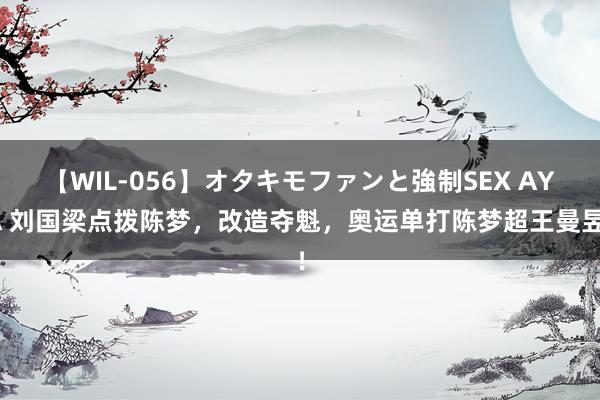 【WIL-056】オタキモファンと強制SEX AYA 刘国梁点拨陈梦，改造夺魁，奥运单打陈梦超王曼昱！