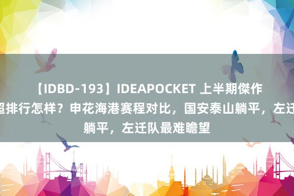 【IDBD-193】IDEAPOCKET 上半期傑作集2009 中超排行怎样？申花海港赛程对比，国安泰山躺平，左迁队最难瞻望