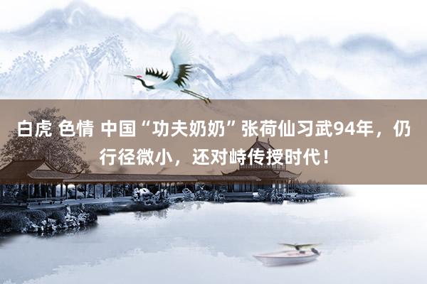 白虎 色情 中国“功夫奶奶”张荷仙习武94年，仍行径微小，还对峙传授时代！