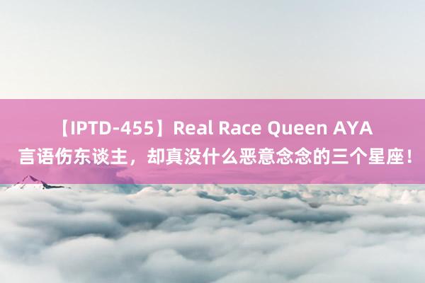 【IPTD-455】Real Race Queen AYA 言语伤东谈主，却真没什么恶意念念的三个星座！