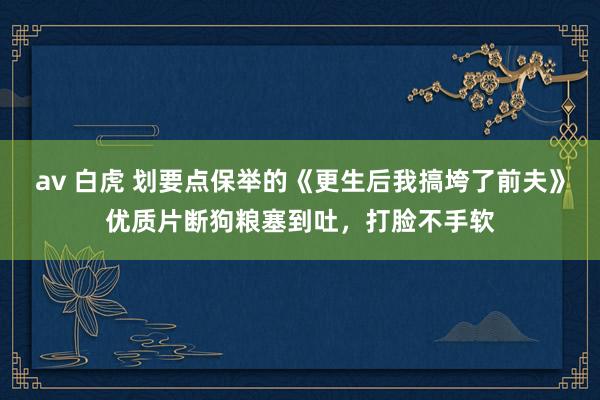 av 白虎 划要点保举的《更生后我搞垮了前夫》优质片断狗粮塞到吐，打脸不手软