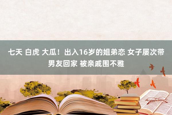 七天 白虎 大瓜！出入16岁的姐弟恋 女子屡次带男友回家 被亲戚围不雅