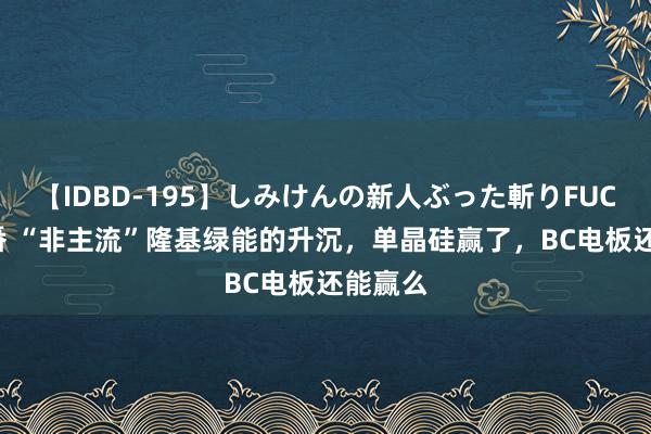 【IDBD-195】しみけんの新人ぶった斬りFUCK 6本番 “非主流”隆基绿能的升沉，单晶硅赢了，BC电板还能赢么