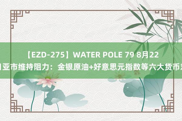 【EZD-275】WATER POLE 79 8月22日亚市维持阻力：金银原油+好意思元指数等六大货币对