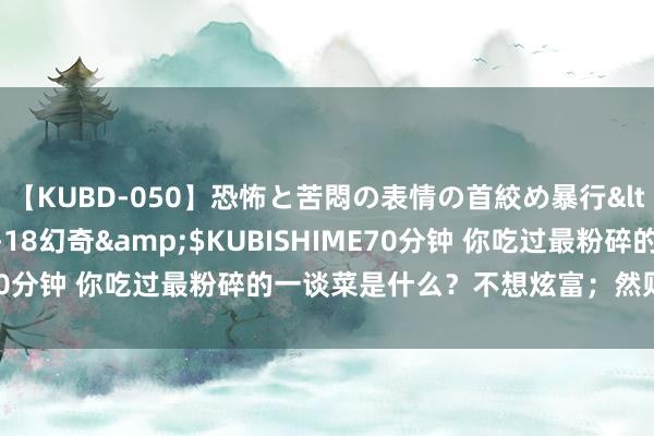 【KUBD-050】恐怖と苦悶の表情の首絞め暴行</a>2013-03-18幻奇&$KUBISHIME70分钟 你吃过最粉碎的一谈菜是什么？不想炫富；然则值得领有！