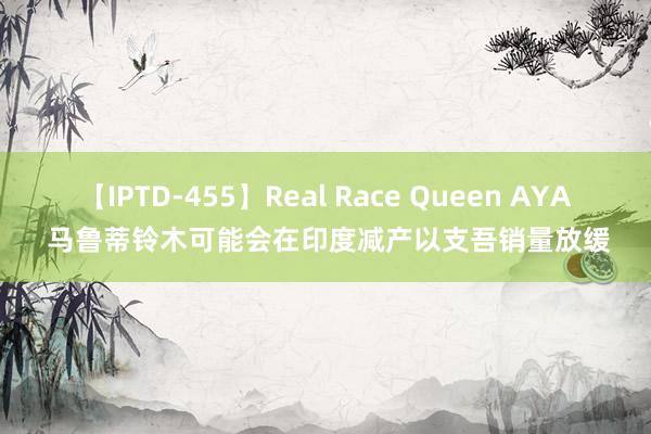 【IPTD-455】Real Race Queen AYA 马鲁蒂铃木可能会在印度减产以支吾销量放缓