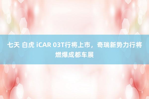 七天 白虎 iCAR 03T行将上市，奇瑞新势力行将燃爆成都车展