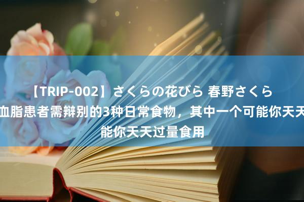 【TRIP-002】さくらの花びら 春野さくら 警惕！高血脂患者需辩别的3种日常食物，其中一个可能你天天过量食用